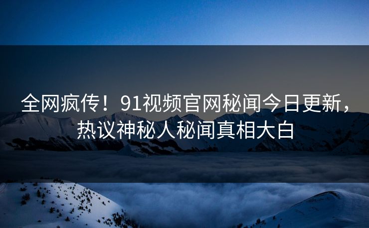 全网疯传！91视频官网秘闻今日更新，热议神秘人秘闻真相大白