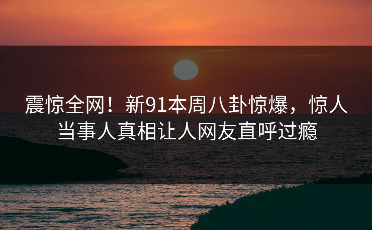 震惊全网！新91本周八卦惊爆，惊人当事人真相让人网友直呼过瘾