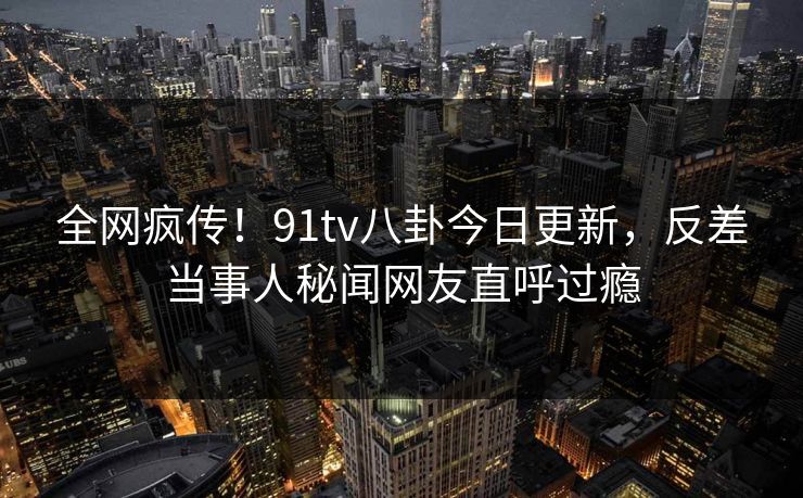 全网疯传！91tv八卦今日更新，反差当事人秘闻网友直呼过瘾  第1张