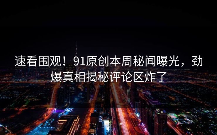 速看围观！91原创本周秘闻曝光，劲爆真相揭秘评论区炸了