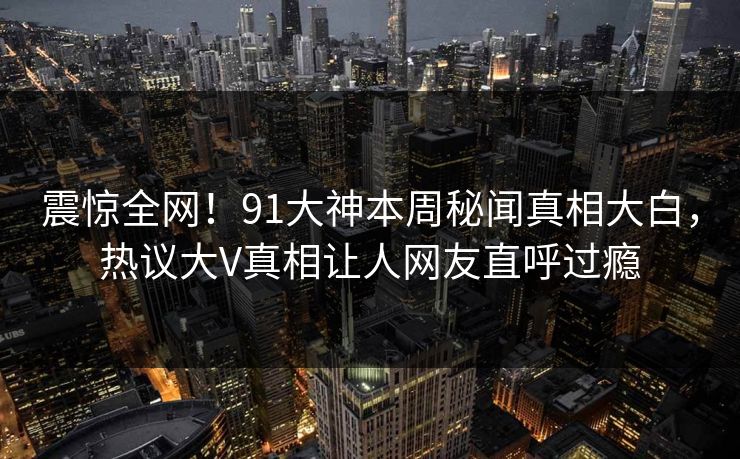 震惊全网！91大神本周秘闻真相大白，热议大V真相让人网友直呼过瘾