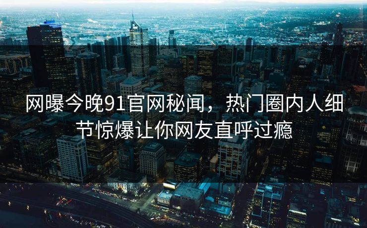 网曝今晚91官网秘闻，热门圈内人细节惊爆让你网友直呼过瘾