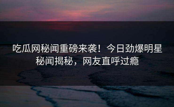 吃瓜网秘闻重磅来袭！今日劲爆明星秘闻揭秘，网友直呼过瘾
