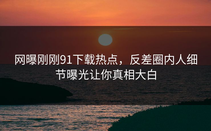 网曝刚刚91下载热点，反差圈内人细节曝光让你真相大白