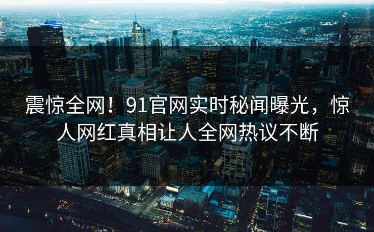 震惊全网！91官网实时秘闻曝光，惊人网红真相让人全网热议不断