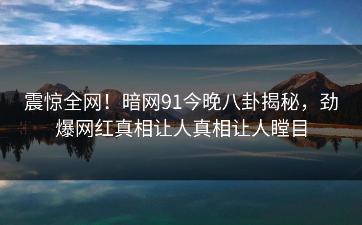 震惊全网！暗网91今晚八卦揭秘，劲爆网红真相让人真相让人瞠目  第1张