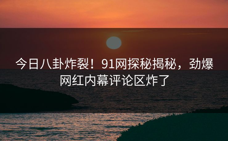 今日八卦炸裂！91网探秘揭秘，劲爆网红内幕评论区炸了