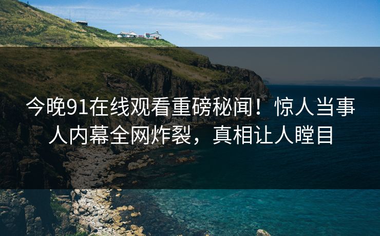 今晚91在线观看重磅秘闻！惊人当事人内幕全网炸裂，真相让人瞠目  第1张