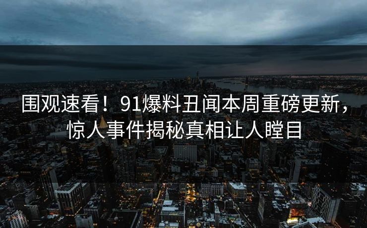 围观速看！91爆料丑闻本周重磅更新，惊人事件揭秘真相让人瞠目  第1张