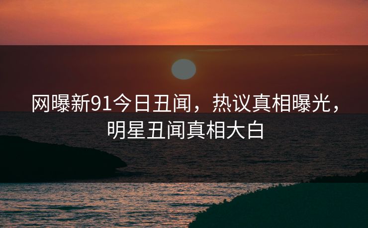 网曝新91今日丑闻，热议真相曝光，明星丑闻真相大白