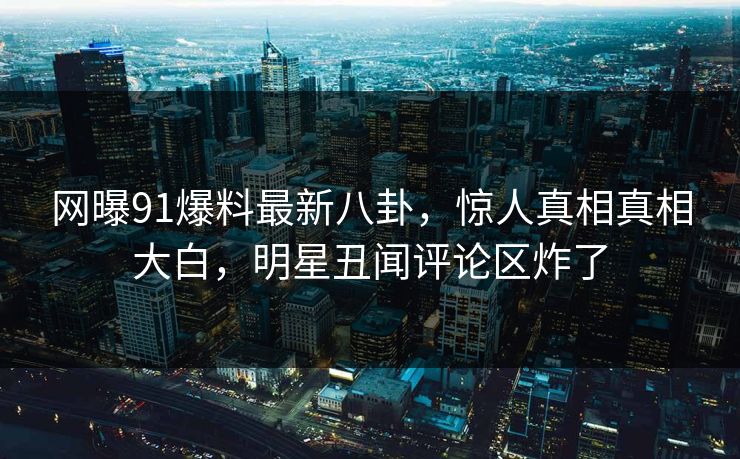 网曝91爆料最新八卦，惊人真相真相大白，明星丑闻评论区炸了