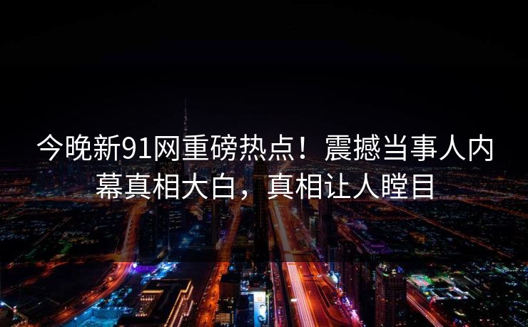 今晚新91网重磅热点！震撼当事人内幕真相大白，真相让人瞠目  第1张