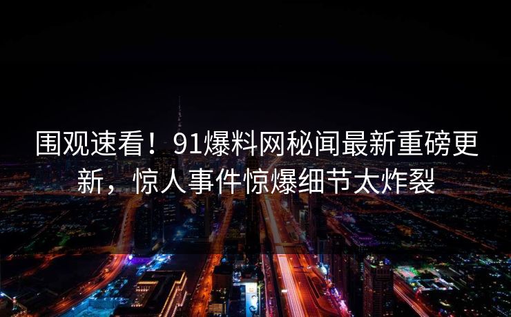 围观速看！91爆料网秘闻最新重磅更新，惊人事件惊爆细节太炸裂  第1张
