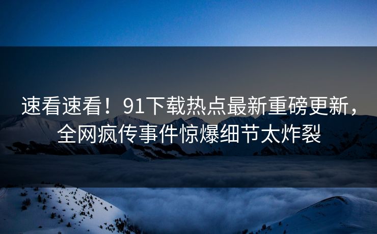 速看速看！91下载热点最新重磅更新，全网疯传事件惊爆细节太炸裂  第1张