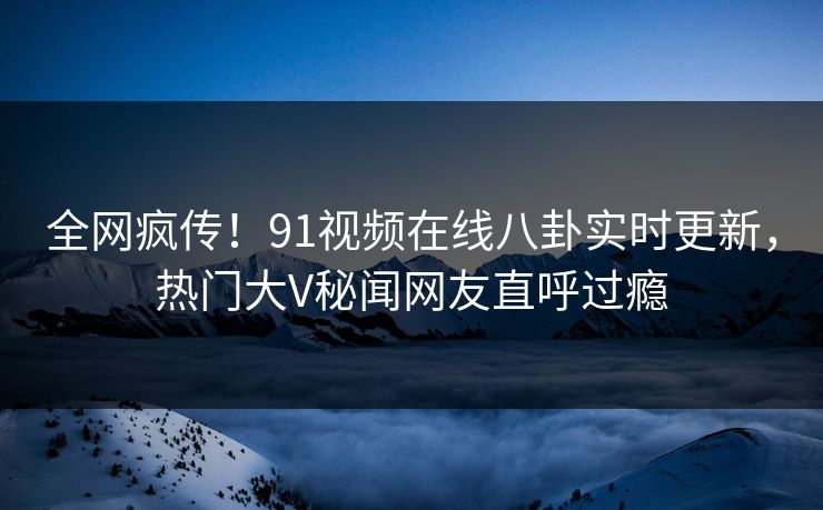 全网疯传！91视频在线八卦实时更新，热门大V秘闻网友直呼过瘾  第1张