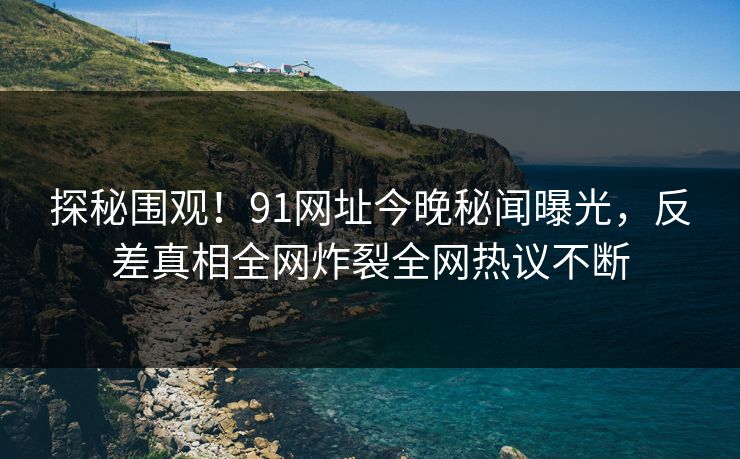 探秘围观！91网址今晚秘闻曝光，反差真相全网炸裂全网热议不断