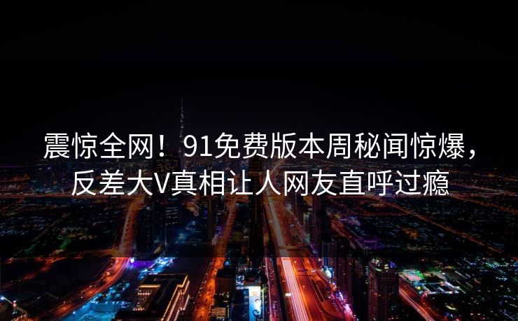 震惊全网！91免费版本周秘闻惊爆，反差大V真相让人网友直呼过瘾  第1张