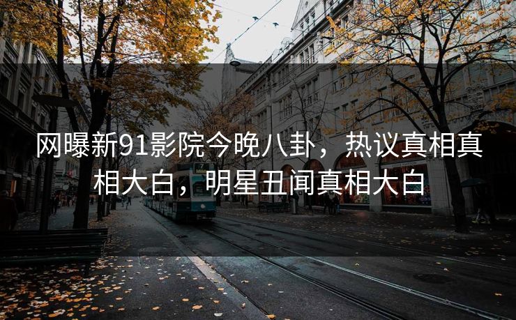 网曝新91影院今晚八卦，热议真相真相大白，明星丑闻真相大白  第1张