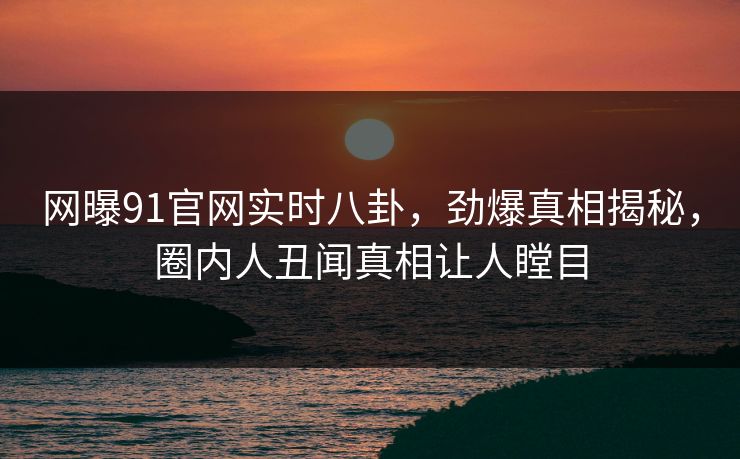 网曝91官网实时八卦，劲爆真相揭秘，圈内人丑闻真相让人瞠目  第1张