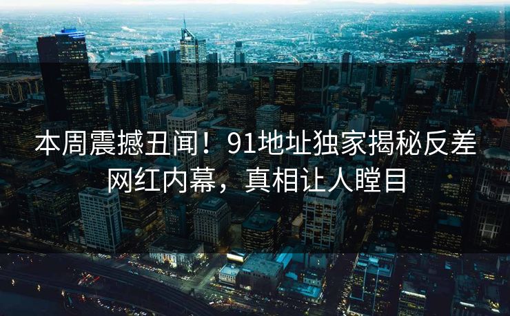 本周震撼丑闻！91地址独家揭秘反差网红内幕，真相让人瞠目