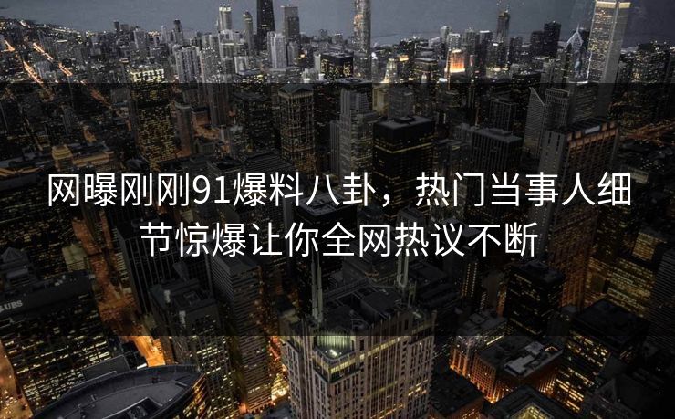 网曝刚刚91爆料八卦，热门当事人细节惊爆让你全网热议不断