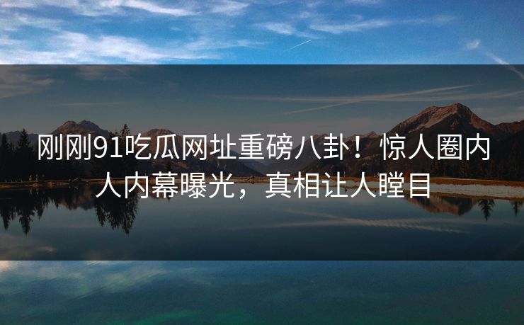 刚刚91吃瓜网址重磅八卦！惊人圈内人内幕曝光，真相让人瞠目  第1张