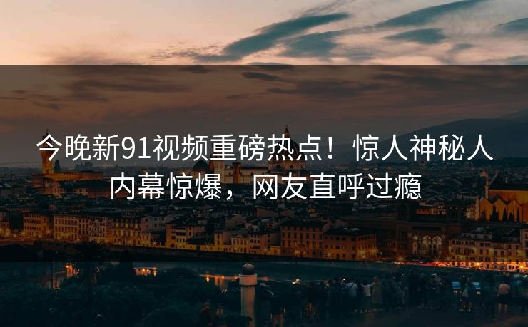 今晚新91视频重磅热点！惊人神秘人内幕惊爆，网友直呼过瘾  第1张