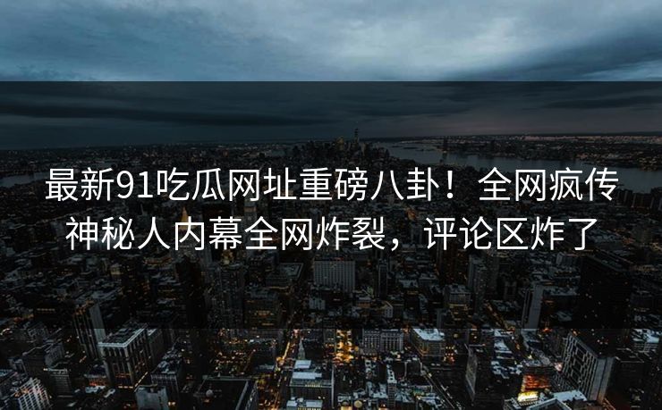 最新91吃瓜网址重磅八卦！全网疯传神秘人内幕全网炸裂，评论区炸了