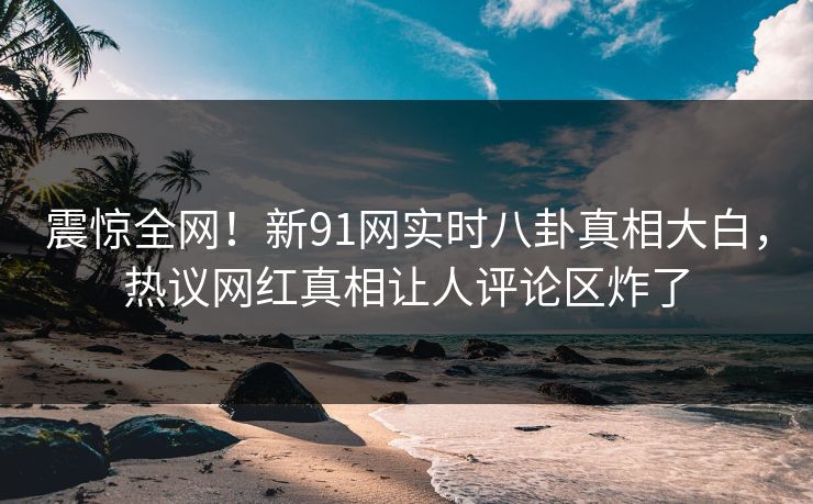 震惊全网！新91网实时八卦真相大白，热议网红真相让人评论区炸了  第1张