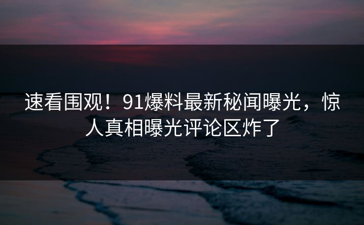 速看围观！91爆料最新秘闻曝光，惊人真相曝光评论区炸了  第1张