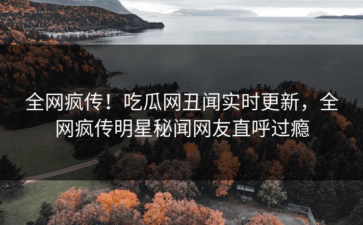 全网疯传！吃瓜网丑闻实时更新，全网疯传明星秘闻网友直呼过瘾  第1张
