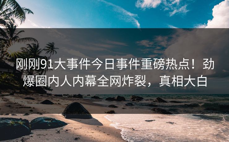 刚刚91大事件今日事件重磅热点！劲爆圈内人内幕全网炸裂，真相大白  第1张