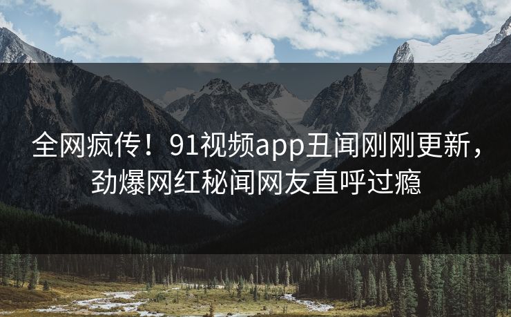 全网疯传！91视频app丑闻刚刚更新，劲爆网红秘闻网友直呼过瘾  第1张