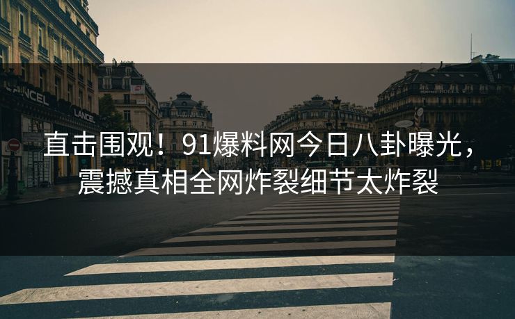 直击围观！91爆料网今日八卦曝光，震撼真相全网炸裂细节太炸裂
