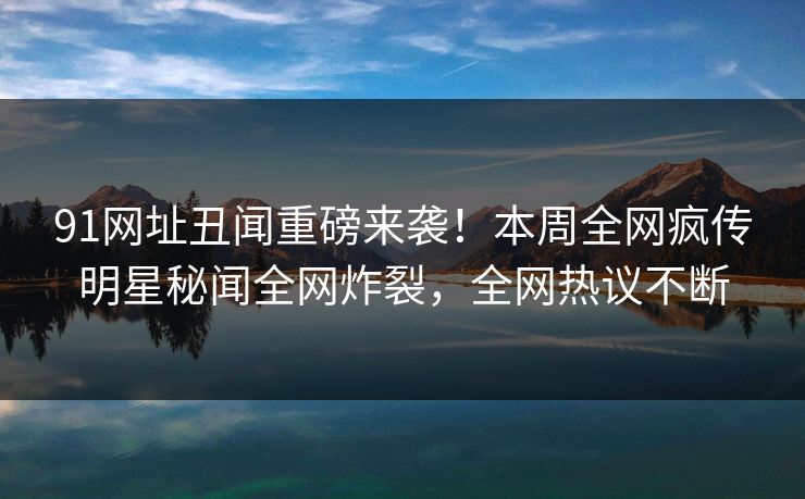 91网址丑闻重磅来袭！本周全网疯传明星秘闻全网炸裂，全网热议不断