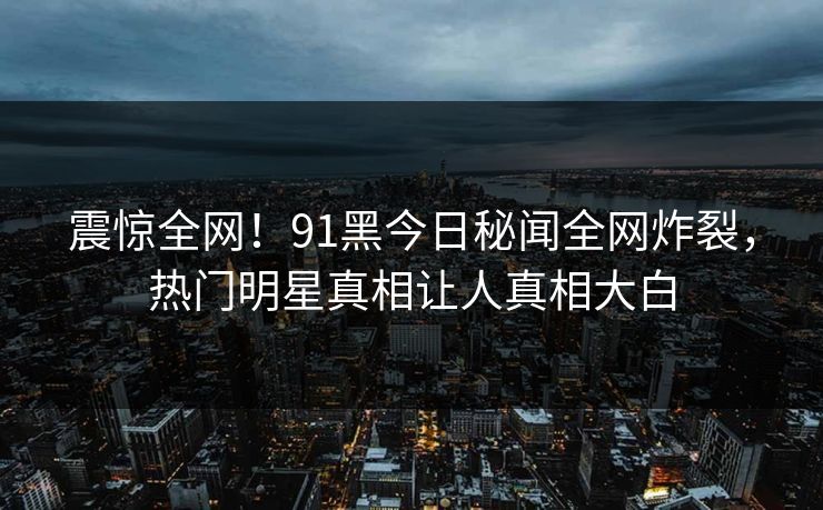 震惊全网！91黑今日秘闻全网炸裂，热门明星真相让人真相大白