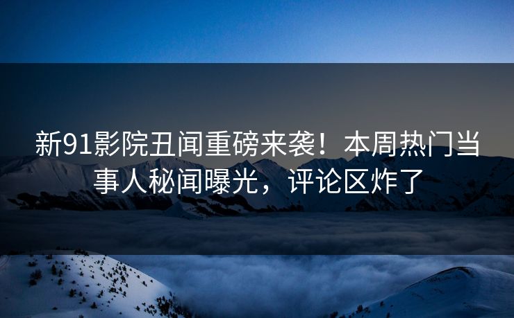 新91影院丑闻重磅来袭！本周热门当事人秘闻曝光，评论区炸了