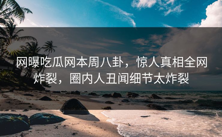 网曝吃瓜网本周八卦，惊人真相全网炸裂，圈内人丑闻细节太炸裂