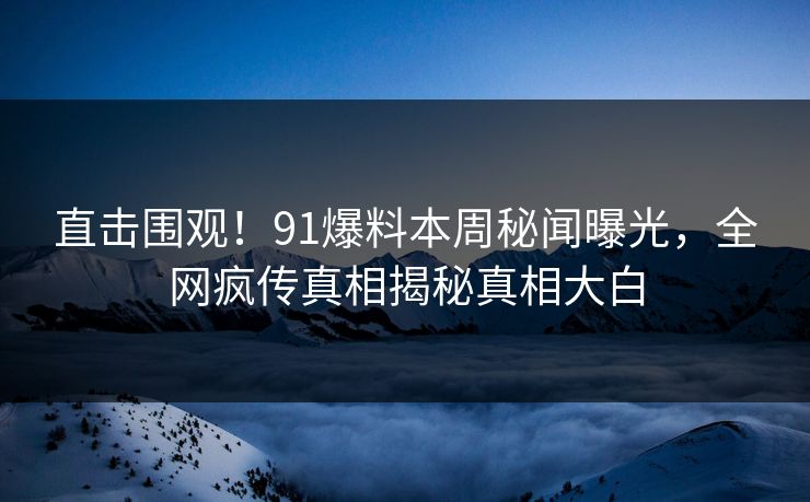 直击围观！91爆料本周秘闻曝光，全网疯传真相揭秘真相大白  第1张