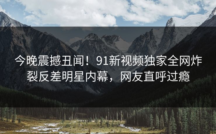 今晚震撼丑闻！91新视频独家全网炸裂反差明星内幕，网友直呼过瘾