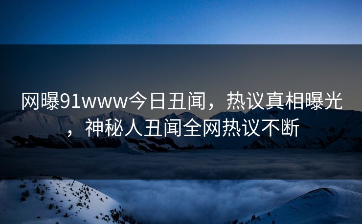 网曝91www今日丑闻，热议真相曝光，神秘人丑闻全网热议不断