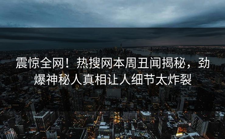 震惊全网！热搜网本周丑闻揭秘，劲爆神秘人真相让人细节太炸裂