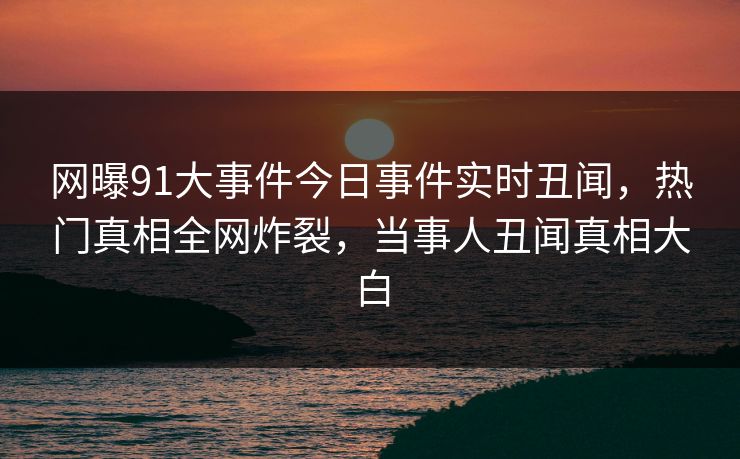 网曝91大事件今日事件实时丑闻，热门真相全网炸裂，当事人丑闻真相大白