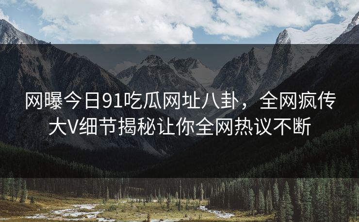 网曝今日91吃瓜网址八卦，全网疯传大V细节揭秘让你全网热议不断
