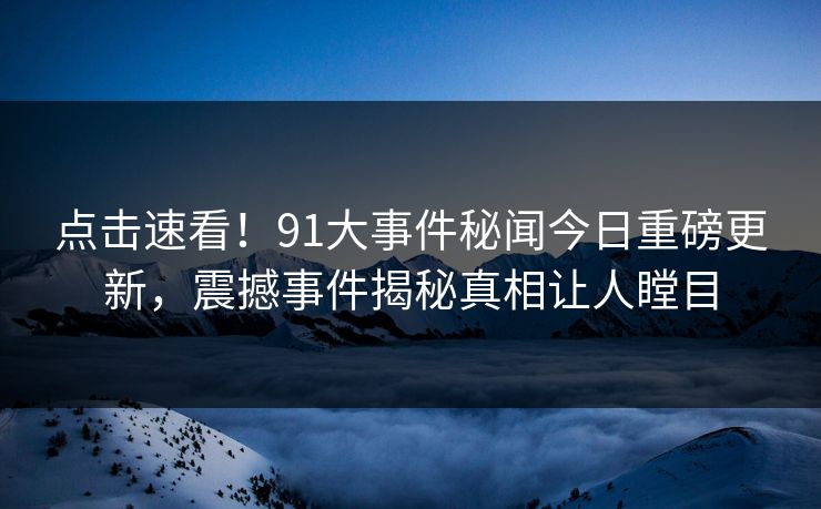 点击速看！91大事件秘闻今日重磅更新，震撼事件揭秘真相让人瞠目