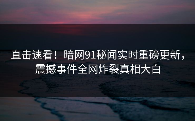 直击速看！暗网91秘闻实时重磅更新，震撼事件全网炸裂真相大白
