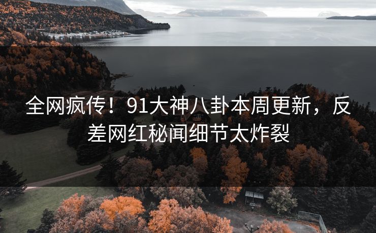 全网疯传！91大神八卦本周更新，反差网红秘闻细节太炸裂