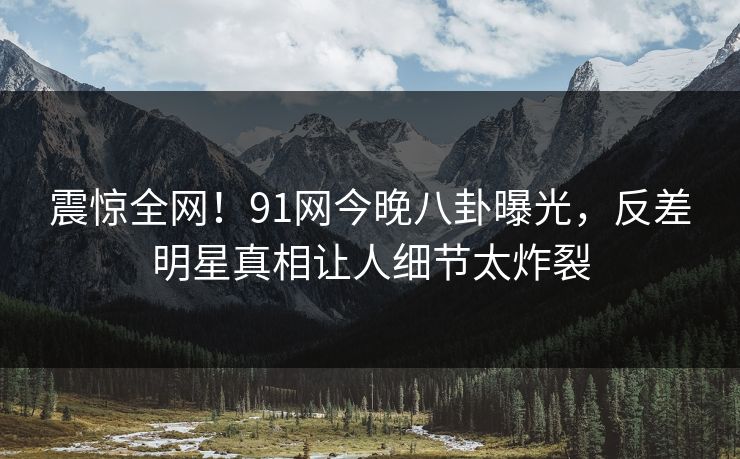 震惊全网！91网今晚八卦曝光，反差明星真相让人细节太炸裂