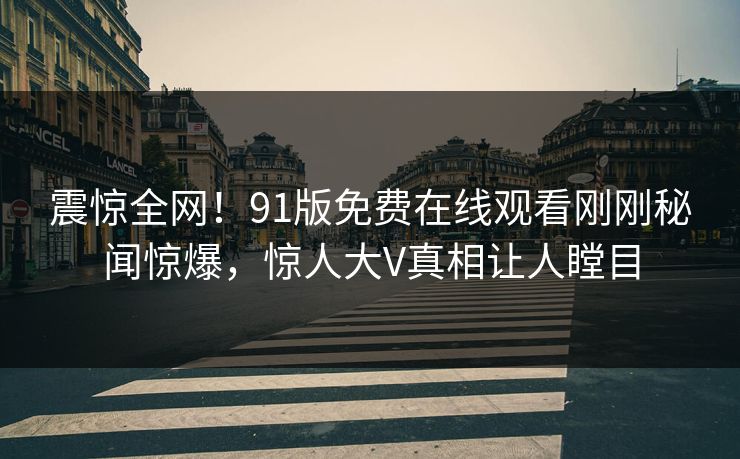 震惊全网！91版免费在线观看刚刚秘闻惊爆，惊人大V真相让人瞠目