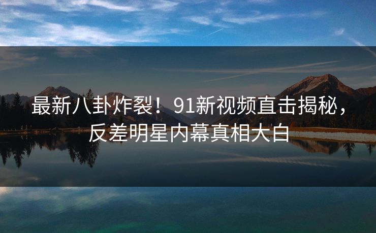 最新八卦炸裂！91新视频直击揭秘，反差明星内幕真相大白